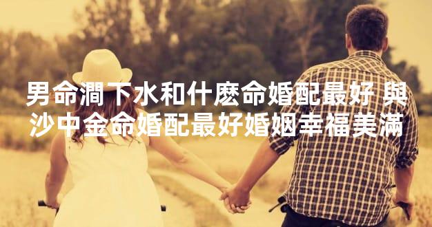 男命澗下水和什麽命婚配最好 與沙中金命婚配最好婚姻幸福美滿